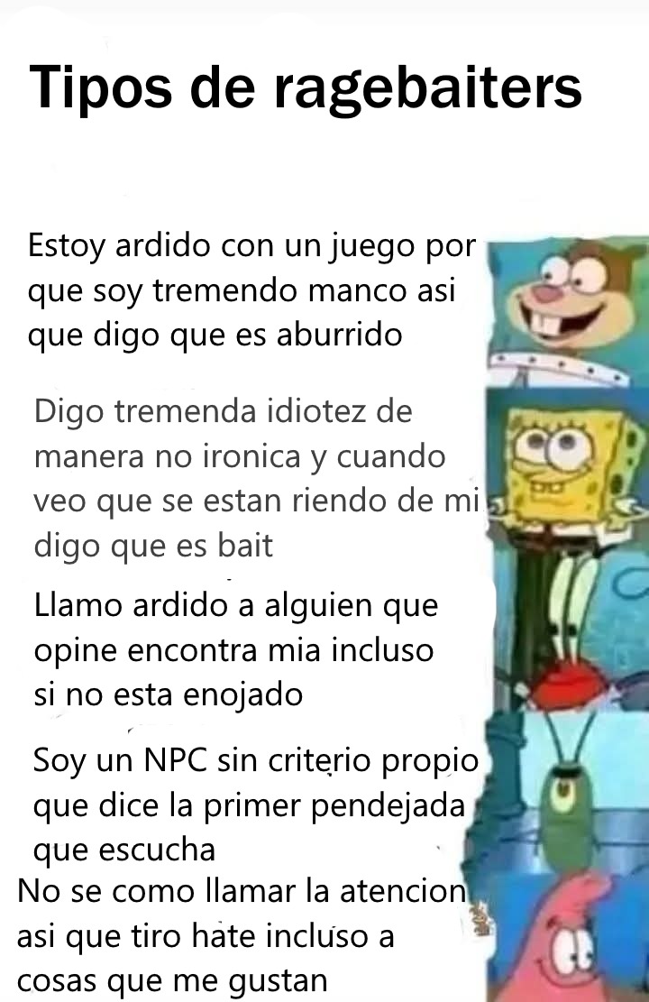Tipos de ragebaites

Estoy ardio con un juego por que soy tremendo manco asi que digo que es aburrido

Digo tremenda idiotez de manera no irónica y cuando veo que se estan riendo de mi digo que es bait

Llamo ardito a alguien que opine encuentra mia incluso si no esta enojado

Soy un NPC sin criterio propio que dice la primera pendejada que escucha
