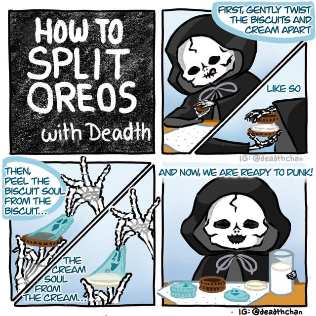 HOW TO SPLIT OREOS with Death
First, gently twist the biscuits and cream apart
Like so
Then, peel the biscuit soul from the biscuit... The cream soul from the cream...
And now, we are ready to dunk!