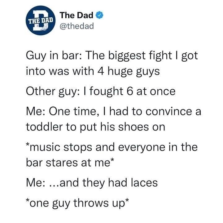 Guy in bar: The biggest fight I got into was with 4 huge guys
Other guy: I fought 6 at once
Me: One time, I had to convince a toddler to put his shoes on
*music stops and everyone in the bar stares at me*
Me: ...and they had laces
*one guy throws up*