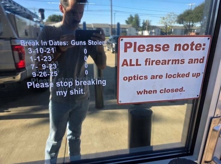 Break In Dates: Guns Stolen
3-10-21 0
1-23 0
7-9-23 0
9-26-25 0
Please stop breaking my shit.
Please note: ALL firearms and optics are locked up when closed.