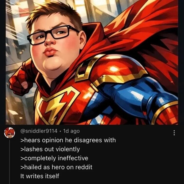 >hears opinion he disagrees with
>lashes out violently
>completely ineffective
>hailed as hero on reddit
It writes itself