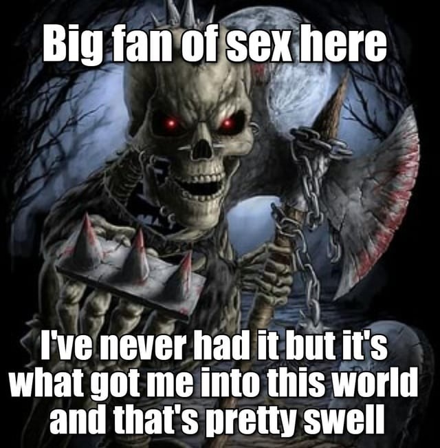 Big fan of sex here I've never had it but it's what got me into this world and that's pretty swell
