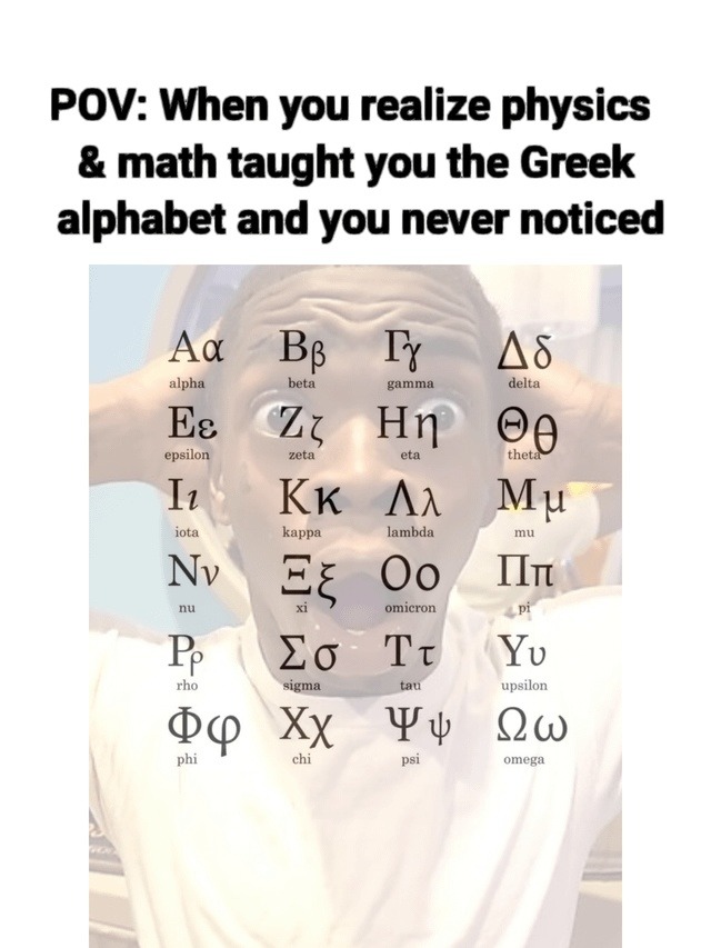 POV: When you realize physics & math taught you the Greek alphabet and you never noticed
Α α  (alpha)
Β β  (beta)
Γ γ  (gamma)
Δ δ  (delta)
Ε ε  (epsilon)
Ζ ζ  (zeta)
Η η  (eta)
Θ θ  (theta)
Ι ι  (iota)
Κ κ  (kappa)
Λ λ  (lambda)
Μ μ  (mu)
Ν ν  (nu)
Ξ ξ  (xi)
Ο ο  (omicron)
Π π  (pi)
Ρ ρ  (rho)
Σ σ/ς  (sigma)
Τ τ  (tau)
Υ υ  (upsilon)
Φ φ  (phi)
Χ 