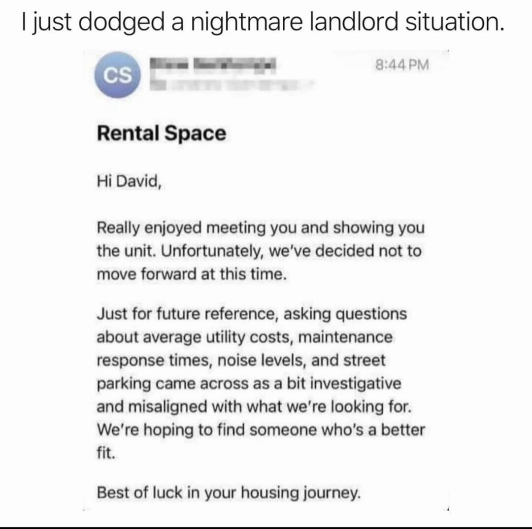 I just dodged a nightmare landlord situation.

Rental Space

Hi David,

Really enjoyed meeting you and showing you the unit. Unfortunately, we've decided not to move forward at this time.

Just for future reference, asking questions about average utility costs, maintenance response times, noise levels, and street parking came across as a bit invest