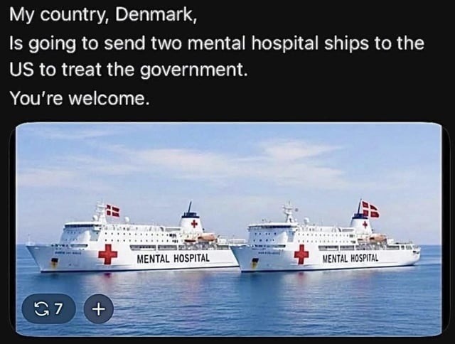 My country, Denmark, Is going to send two mental hospital ships to the US to treat the government. You're welcome.