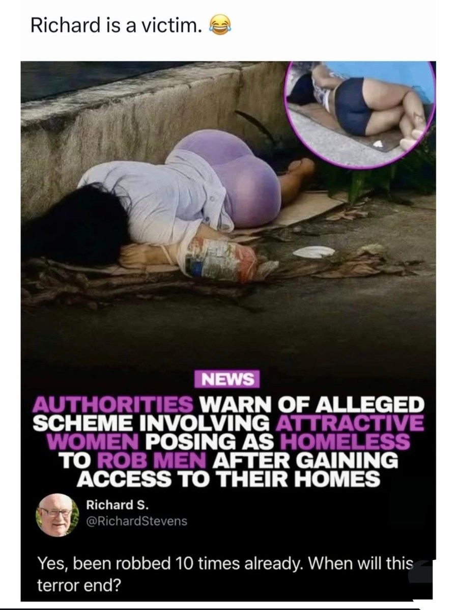 Richard is a victim. 😂

Authorities warn of alleged scheme involving attractive women posing as homeless to rob men after gaining access to their homes

Richard S.
@RichardStevens

Yes, been robbed 10 times already. When will this terror end?