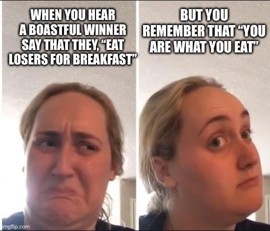 WHEN YOU HEAR A BOASTFUL WINNER SAY THAT THEY, 'EAT LOSERS FOR BREAKFAST' BUT YOU REMEMBER THAT 'YOU ARE WHAT YOU EAT'