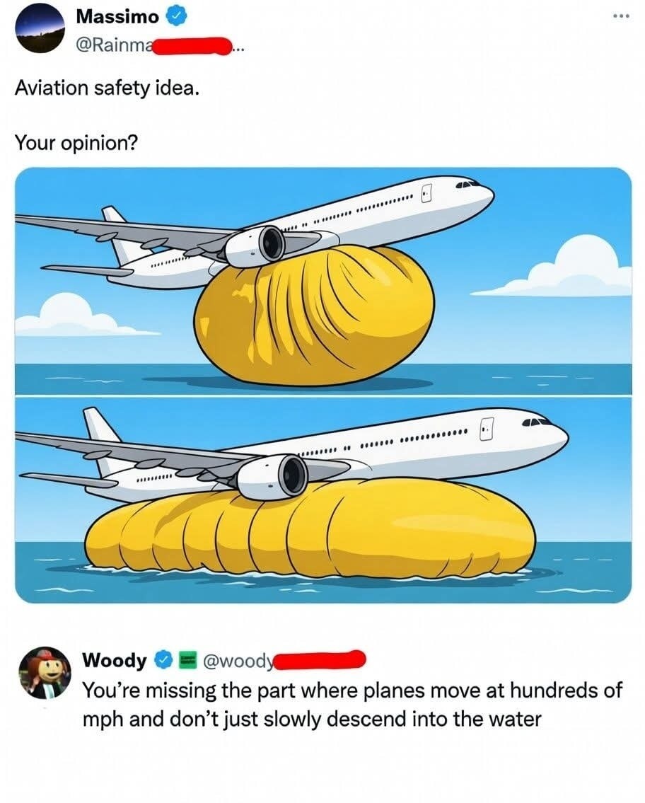 Aviation safety idea.

Your opinion?

[Image: An airplane landing on a giant yellow inflatable raft in the ocean, shown twice, once with the raft just under the plane and once with the raft expanded under the plane.]

Woody: You're missing the part where planes move at hundreds of mph and don't just slowly descend into the water