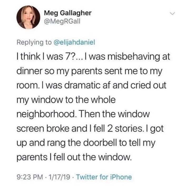 I think I was 7?... I was misbehaving at dinner so my parents sent me to my room. I was dramatic af and cried out my window to the whole neighborhood. Then the window screen broke and I fell 2 stories. I got up and rang the doorbell to tell my parents I fell out the window.