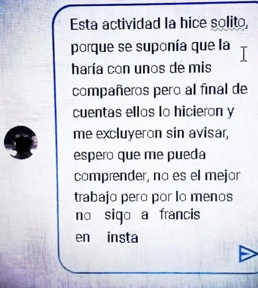 Esta actividad la hice solito, porque se suponía que la haría con unas de mis compañeras pero al final de cuentas ellas lo hicieron y me excluyeron sin avisar, espero que me pueda comprender, no es el mejor trabajo pero por lo menos sigo a Francis en insta