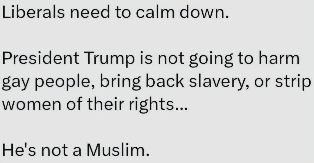 Liberals need to calm down.

President Trump is not going to harm gay people, bring back slavery, or strip women of their rights...

He's not a Muslim.