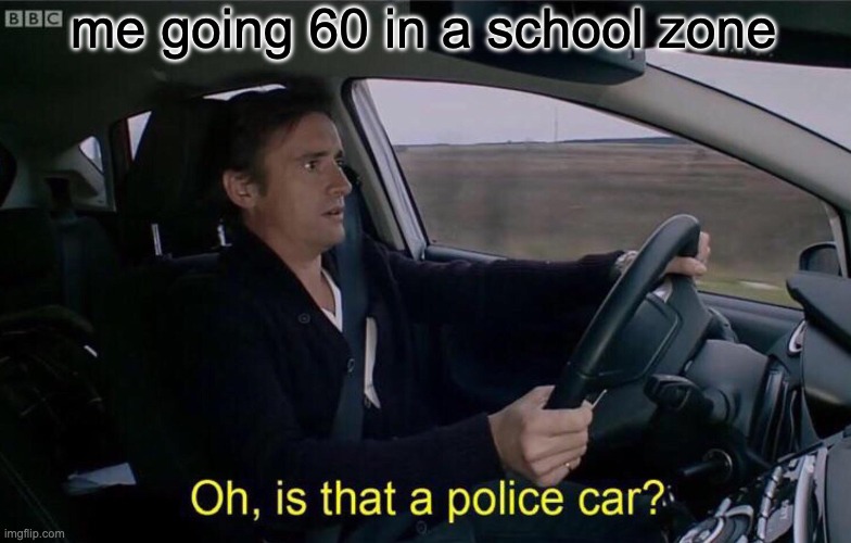 me going 60 in a school zone
Oh, is that a police car?