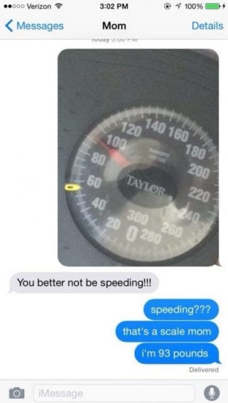 You better not be speeding!!! speeding??? that's a scale mom i'm 93 pounds