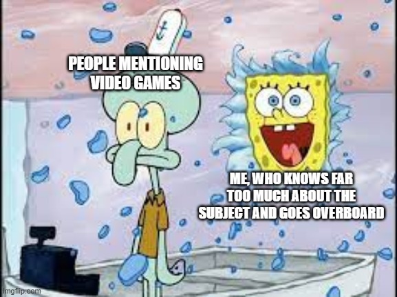 PEOPLE MENTIONING VIDEO GAMES
ME, WHO KNOWS FAR TOO MUCH ABOUT THE SUBJECT AND GOES OVERBOARD