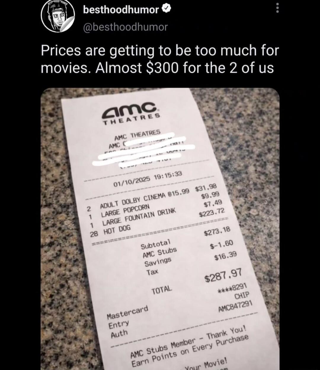 Prices are getting to be too much for movies. Almost $300 for the 2 of us
Receipt from AMC Theatres
Subtotal $273.16
Total $287.97