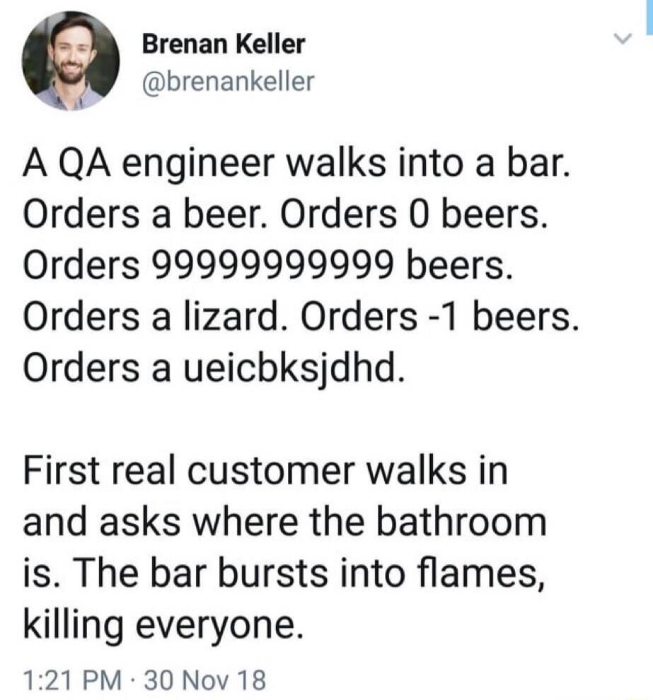 A QA engineer walks into a bar. Orders a beer. Orders 0 beers. Orders 999999999999 beers. Orders a lizard. Orders -1 beers. Orders a ueichksjdhdd.

First real customer walks in and asks where the bathroom is. The bar bursts into flames, killing everyone.