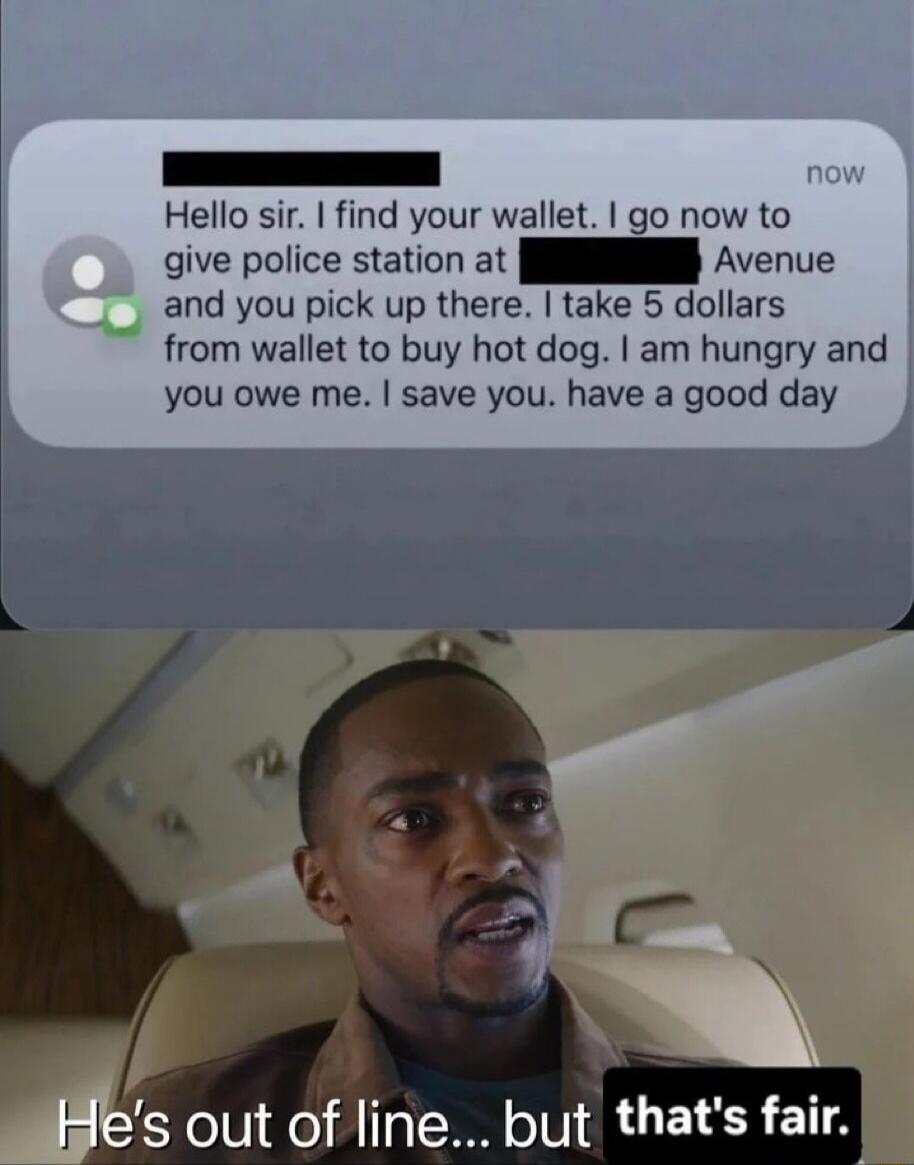 Hello sir. I find your wallet. I go now to give police station at [redacted] Avenue and you pick up there. I take 5 dollars from wallet to buy hot dog. I am hungry and you owe me. I save you. have a good day