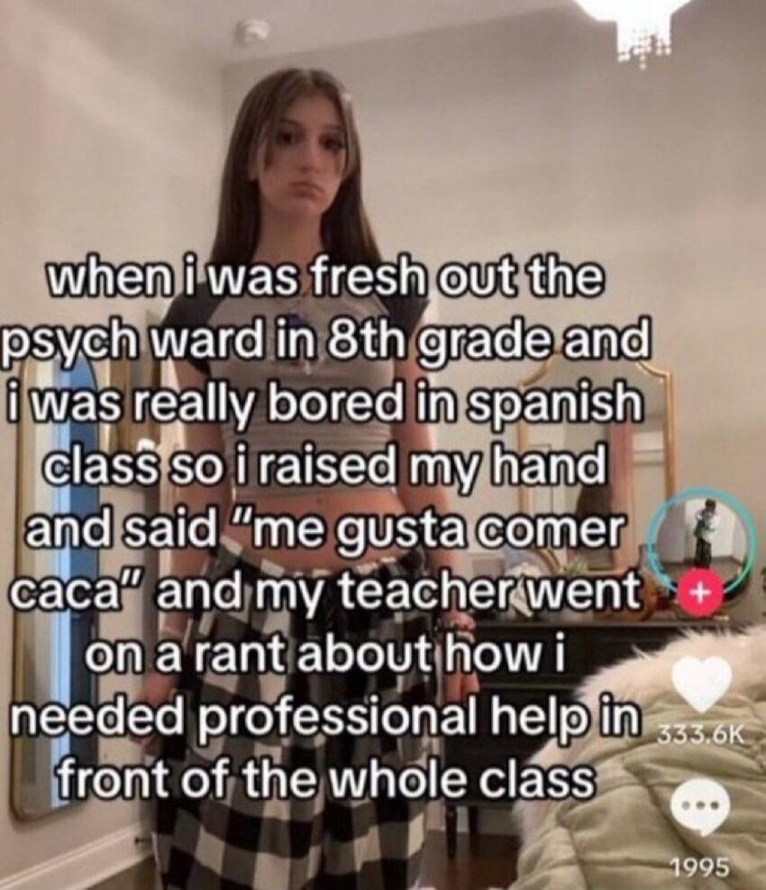 when i was fresh out the psych ward in 8th grade and i was really bored in spanish class so i raised my hand and said “me gusta comer caca” and my teacher went on a rant about how i needed professional help in front of the whole class