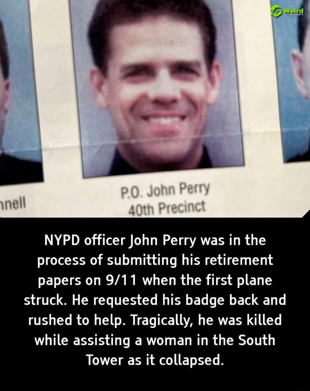 P.O. John Perry\n40th Precinct\nNYPD officer John Perry was in the process of submitting his retirement papers on 9/11 when the first plane struck. He requested his badge back and rushed to help. Tragically, he was killed while assisting a woman in the South Tower as it collapsed.