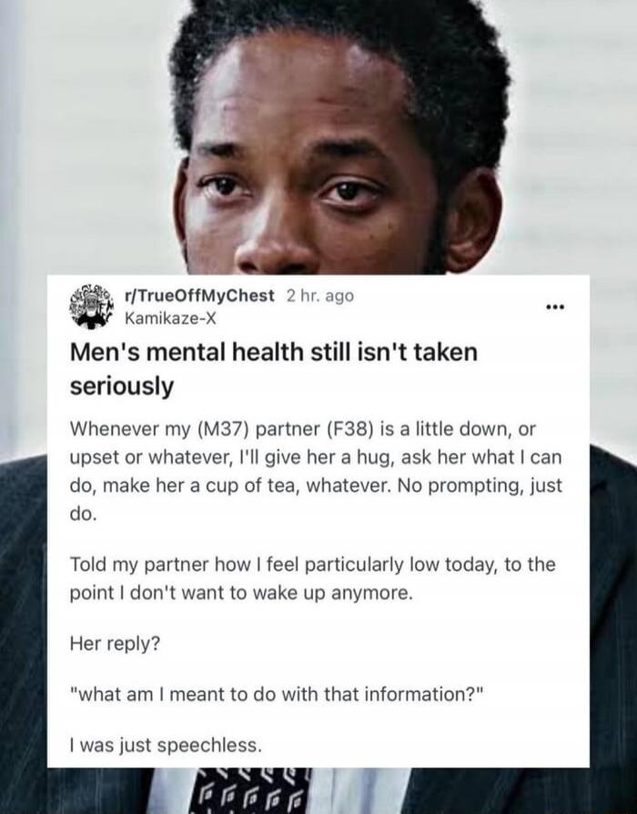 Men's mental health still isn't taken seriously
Whenever my (M37) partner (F38) is a little down, or upset or whatever, I'll give her a hug, ask her what I can do, make her a cup of tea, whatever. No prompting, just do.

Told my partner how I feel particularly low today, to the point I don't want to wake up anymore.

Her reply?
