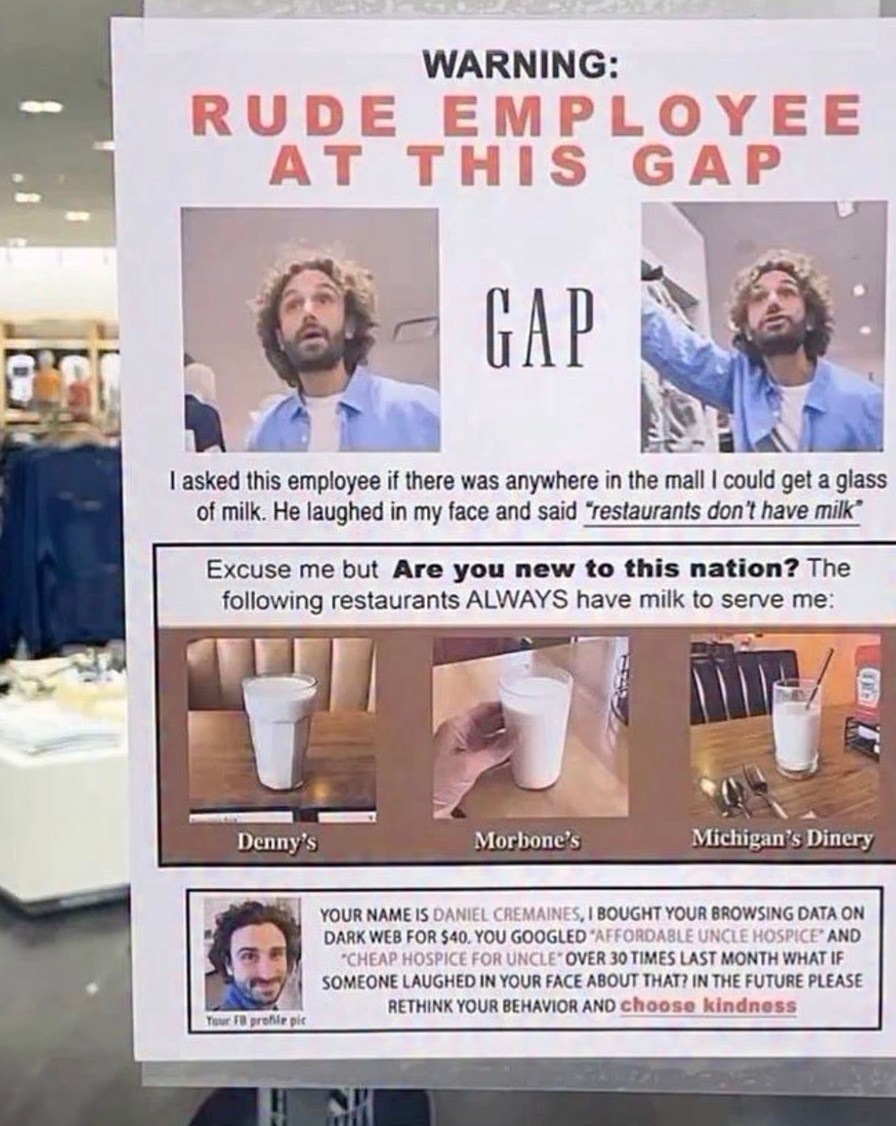 WARNING: RUDE EMPLOYEE AT THIS GAP

I asked this employee if there was anywhere in the mall I could get a glass of milk. He laughed in my face and said 'restaurants don't have milk'

Excuse me but Are you new to this nation? The following restaurants ALWAYS have milk to serve me: Denny's, Morbone's, Michigan's Diner

YOUR NAME IS DANIEL CREMAINES, 