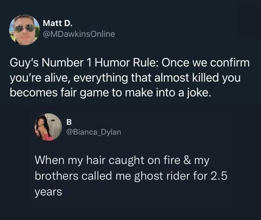 Guy's Number 1 Humor Rule: Once we confirm you’re alive, everything that almost killed you becomes fair game to make into a joke.
When my hair caught on fire & my brothers called me ghost rider for 2.5 years