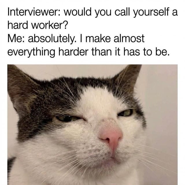 Interviewer: would you call yourself a hard worker? Me: absolutely. I make almost everything harder than it has to be.