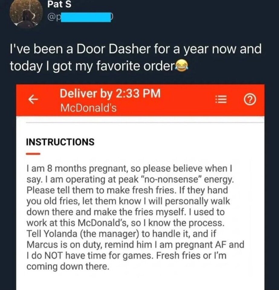 I've been a Door Dasher for a year now and today I got my favorite order😂 Deliver by 2:33 PM McDonald's INSTRUCTIONS I am 8 months pregnant, so please believe when I say. I am operating at peak “no-nonsense” energy. Please tell them to home make fresh fries. If they hand you old fries, let them know I will personally walk down there and make the fr