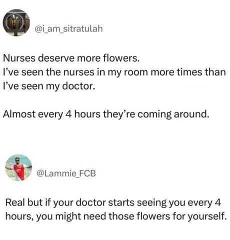 Nurses deserve more flowers. I’ve seen the nurses in my room more times than I’ve seen my doctor. Almost every 4 hours they’re coming around. Real but if your doctor starts seeing you every 4 hours, you might need those flowers for yourself.