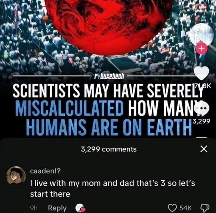 SCIENTISTS MAY HAVE SEVERELY MISCALCULATED HOW MANY HUMANS ARE ON EARTH
3,299 comments
caaden!? I live with my mom and dad that's 3 so let's start there