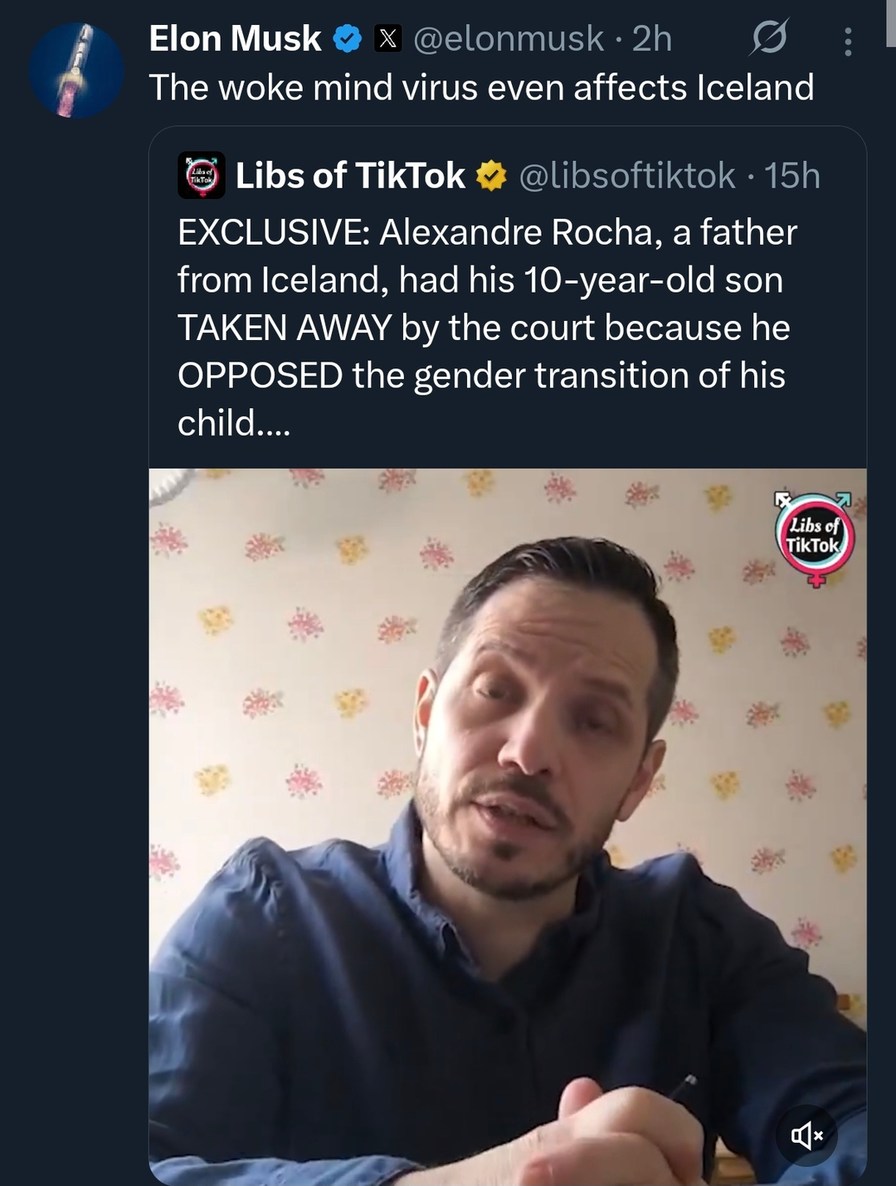 Elon Musk: The woke mind virus even affects Iceland

Libs of TikTok: EXCLUSIVE: Alexandre Rocha, a father from Iceland, had his 10-year-old son TAKEN AWAY by the court because he OPPOSED the gender transition of his child....