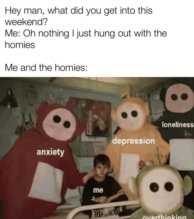 Hey man, what did you get into this weekend? Me: Oh nothing I just hung out with the homies Me and the homies: