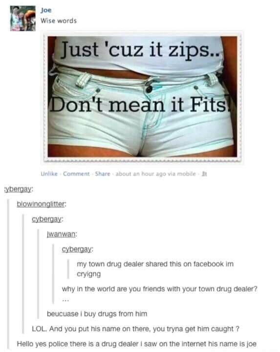 Just 'cuz it zips.. Don't mean it Fits
my town drug dealer shared this on facebook im crying
why in the world are you friends with your town drug dealer?
LOL. And you put his name on there, you tryna get him caught ?
Hello yes police there is a drug dealer I saw on the internet his name is joe
