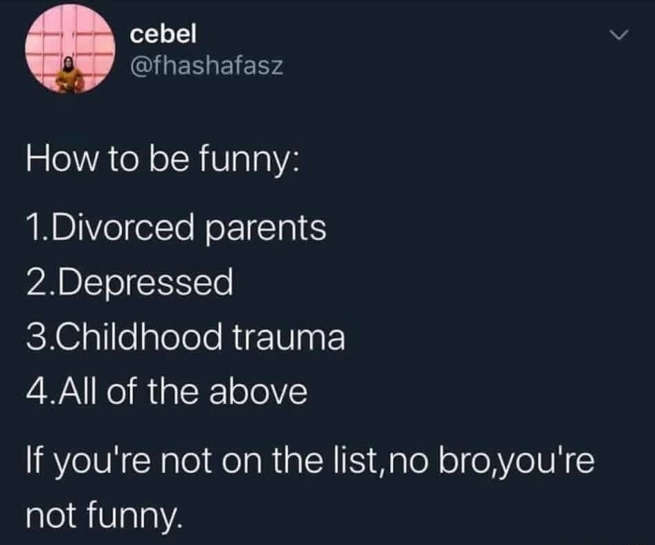 How to be funny:
1.Divorced parents
2.Depressed
3.Childhood trauma
4.All of the above
If you're not on the list,no bro,you're not funny.