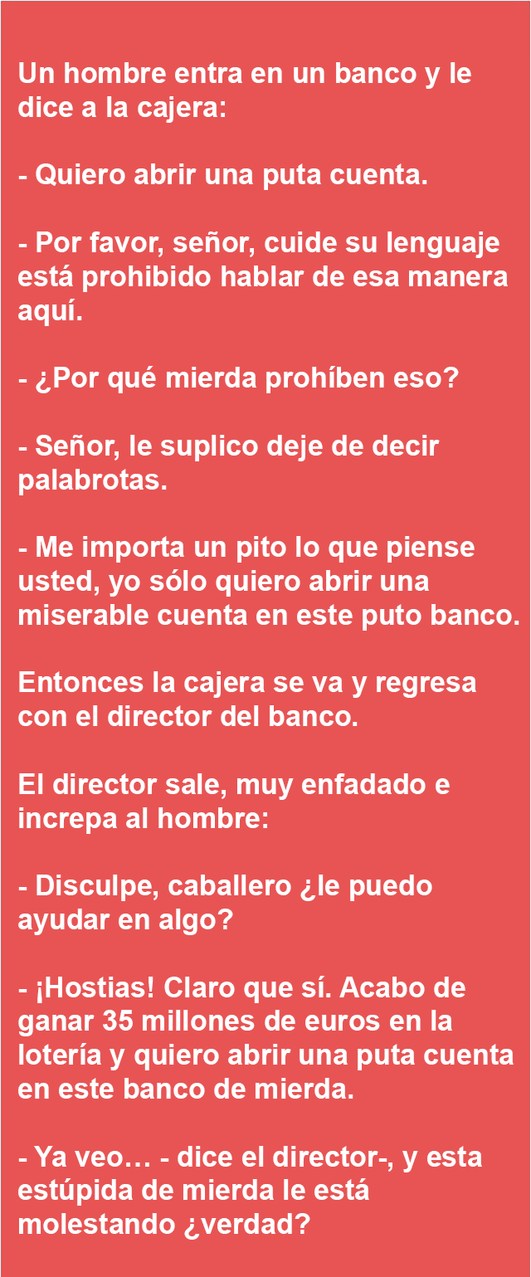 Un hombre entra en un banco y le dice a la cajera:

- Quiero abrir una puta cuenta.

- Por favor, señor, cuide su lenguaje está prohibido hablar de esa manera aquí.

- ¿Por qué mierda prohíben eso?

- Señor, le suplico deje de decir palabrotas.

- Me importa un pito lo que piense usted, yo sólo quiero abrir una miserable cuenta en este puto banco.
