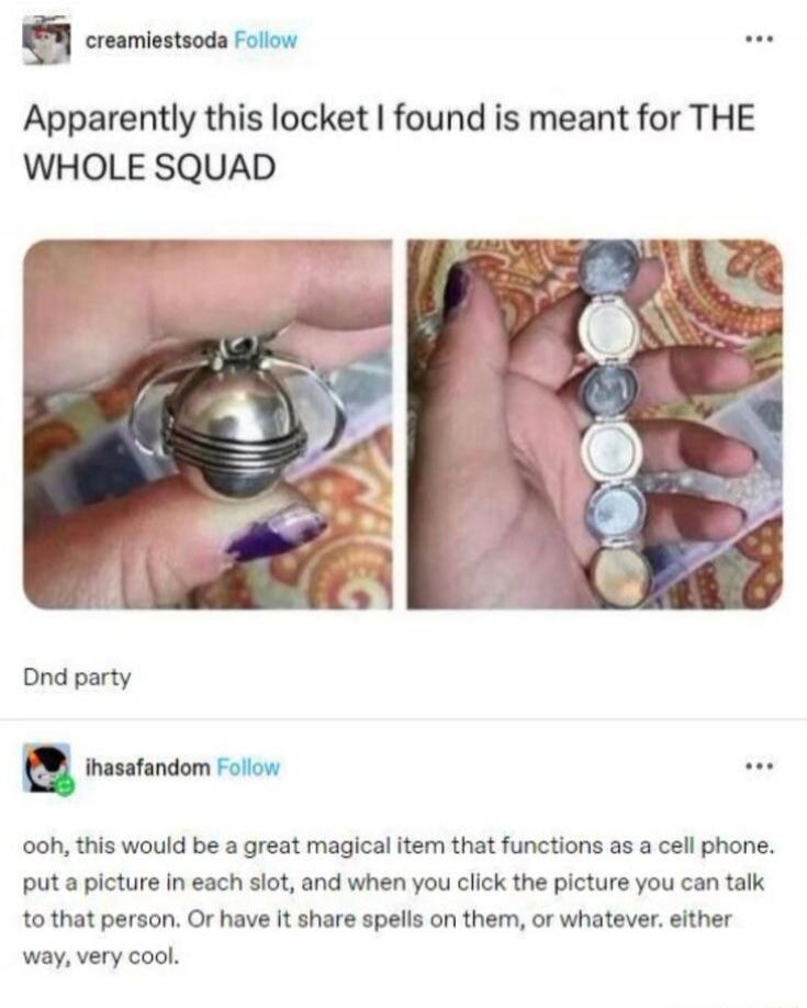 Apparently this locket I found is meant for THE WHOLE SQUAD

Dnd party

ohh, this would be a great magical item that functions as a cell phone. put a picture in each slot, and when you click the picture you can talk to that person. Or have it share spells on them, or whatever. either way, very cool.