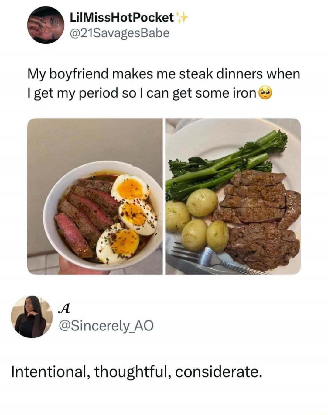 My boyfriend makes me steak dinners when I get my period so I can get some iron

Intentional, thoughtful, considerate.