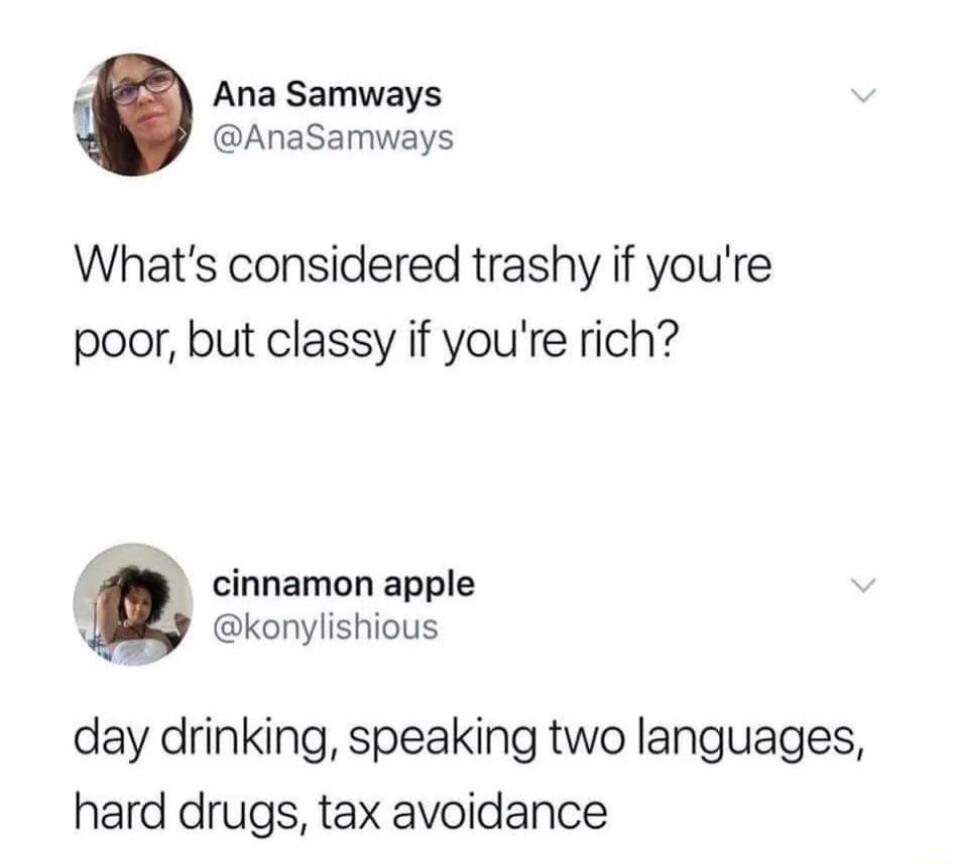What's considered trashy if you're poor, but classy if you're rich?
day drinking, speaking two languages, hard drugs, tax avoidance