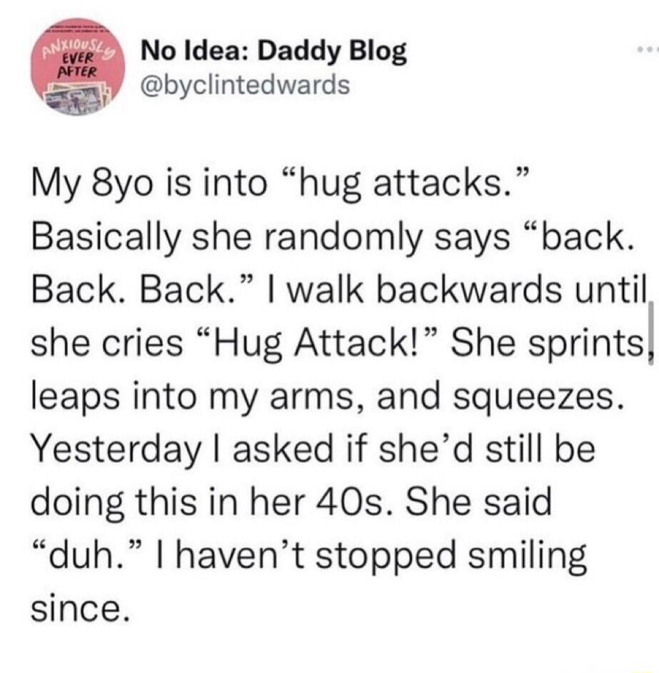 No Idea: Daddy Blog @byclintedwards My 8yo is into “hug attacks.” Basically she randomly says “back. Back. Back.” I walk backwards until she cries “Hug Attack!” She sprints, leaps into my arms, and squeezes. Yesterday I asked if she’d still be doing this in her 40s. She said “duh.” I haven’t stopped smiling since.