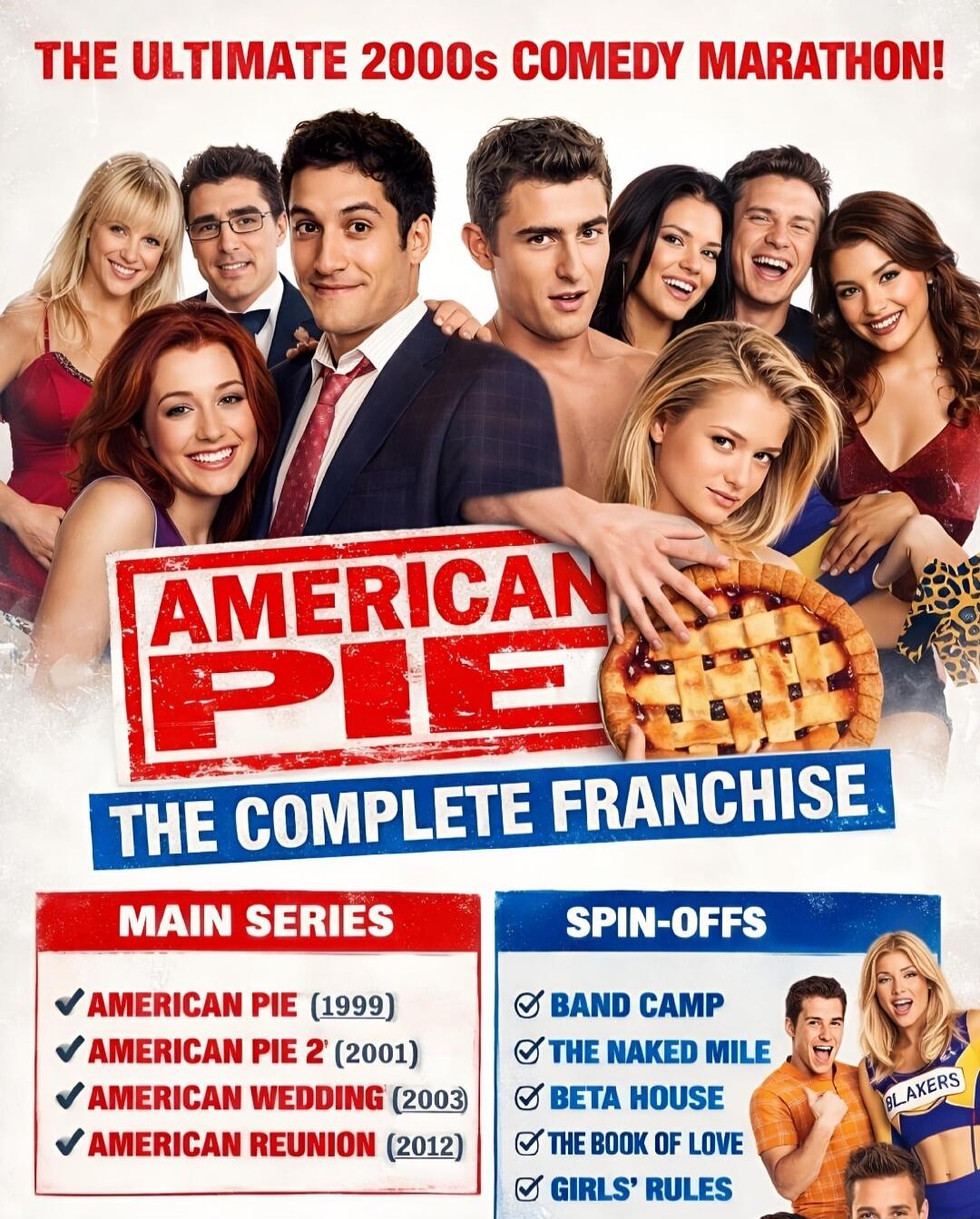 THE ULTIMATE 2000s COMEDY MARATHON!
AMERICAN PIE
THE COMPLETE FRANCHISE
MAIN SERIES
AMERICAN PIE (1999)
AMERICAN PIE 2 (2001)
AMERICAN WEDDING (2003)
AMERICAN REUNION (2012)
SPIN-OFFS
BAND CAMP
THE NAKED MILE
BETA HOUSE
THE BOOK OF LOVE
GIRLS' RULES
