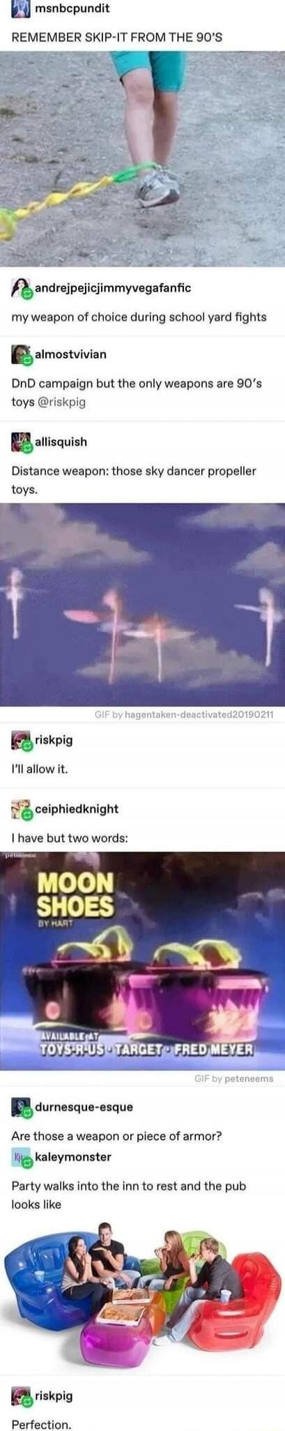 REMEMBER SKIP-IT FROM THE 90'S
my weapon of choice during school yard fights
DnD campaign but the only weapons are 90's toys @riskkip
Distance weapon: those sky dancer propeller toys.
I'll allow it.
I have but two words:
MOON SHOES
Are those a weapon or piece of armor?
Party walks into the inn to rest and the pub looks like
Perfection.
