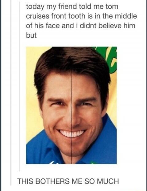 today my friend told me tom cruises front tooth is in the middle of his face and i didnt believe him but THIS BOTHERs ME SO MUCH