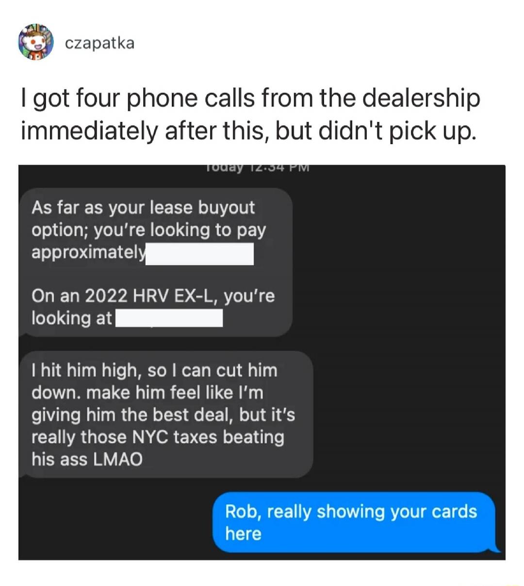 I got four phone calls from the dealership immediately after this, but didn't pick up.

As far as your lease buyout option; you're looking to pay approximately [redacted].

On an 2022 HRV EX-L, you're looking at [redacted].

I hit him high, so I can cut him down. make him feel like I'm giving him the best deal, but it's really those NYC taxes beati