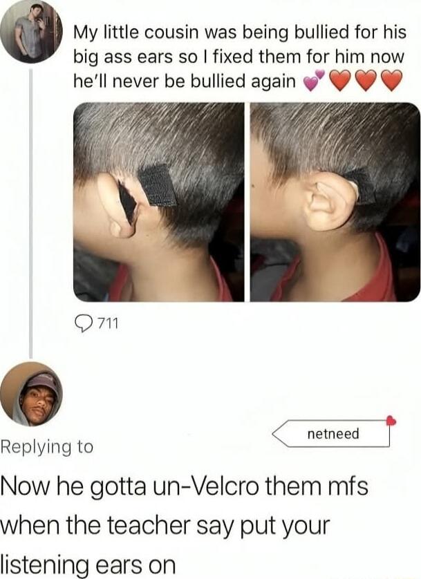 My little cousin was being bullied for his big ass ears so I fixed them for him now he’ll never be bullied again 💞❤️❤️❤️

Now he gotta un-Velcro them mfs when the teacher say put your listening ears on