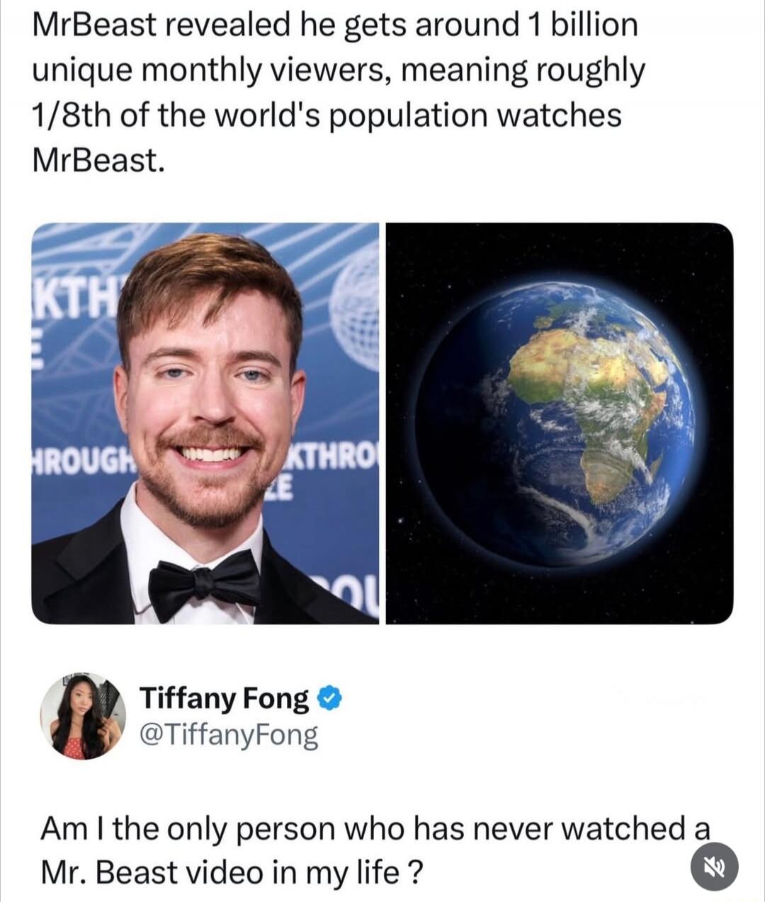 MrBeast revealed he gets around 1 billion unique monthly viewers, meaning roughly 1/8th of the world's population watches MrBeast.

Tiffany Fong @TiffanyFong: Am I the only person who has never watched a Mr. Beast video in my life?