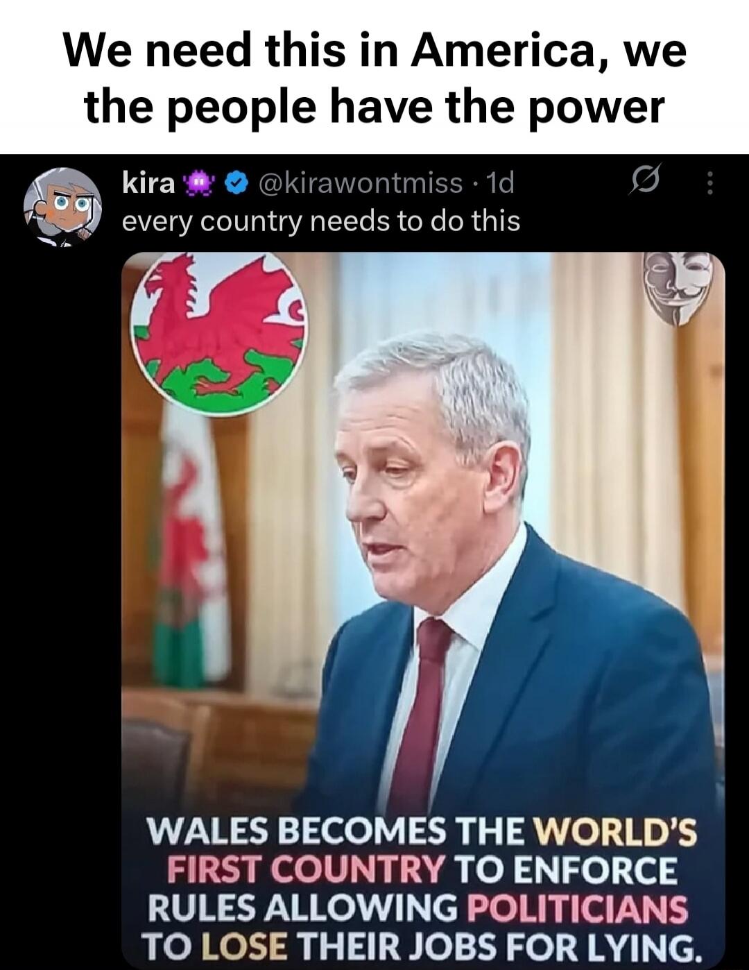 We need this in America, we the people have the power
kira 💜 @kirawontmiss • 1d every country needs to do this
WALES BECOMES THE WORLD'S FIRST COUNTRY TO ENFORCE RULES ALLOWING POLITICIANS TO LOSE THEIR JOBS FOR LYING.