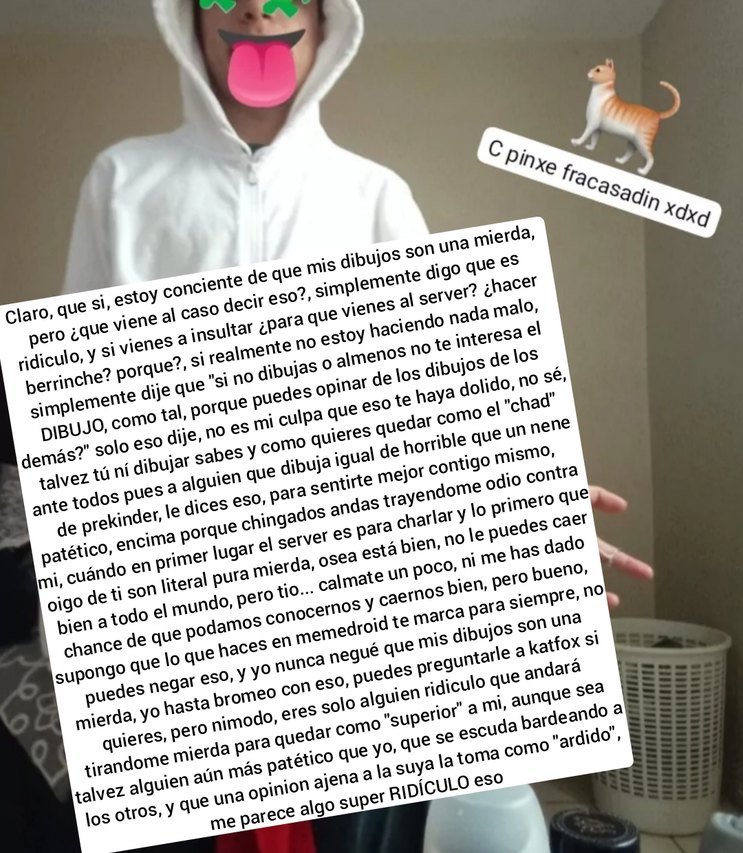 Claro, que si, estoy consciente de que mis dibujos son una mierda, pero ¿qué vienes a decir? ... simplemente digo que es ridículo y que no entiendo por qué te ofendes. ¿No ves que no estoy haciendo daño a nadie? DIBUJA, como sea, no me importa. ¿Tú crees que así vas a cambiar algo? nadie te ha pedido tu opinión, pero tú insistes. … parece que solo 
