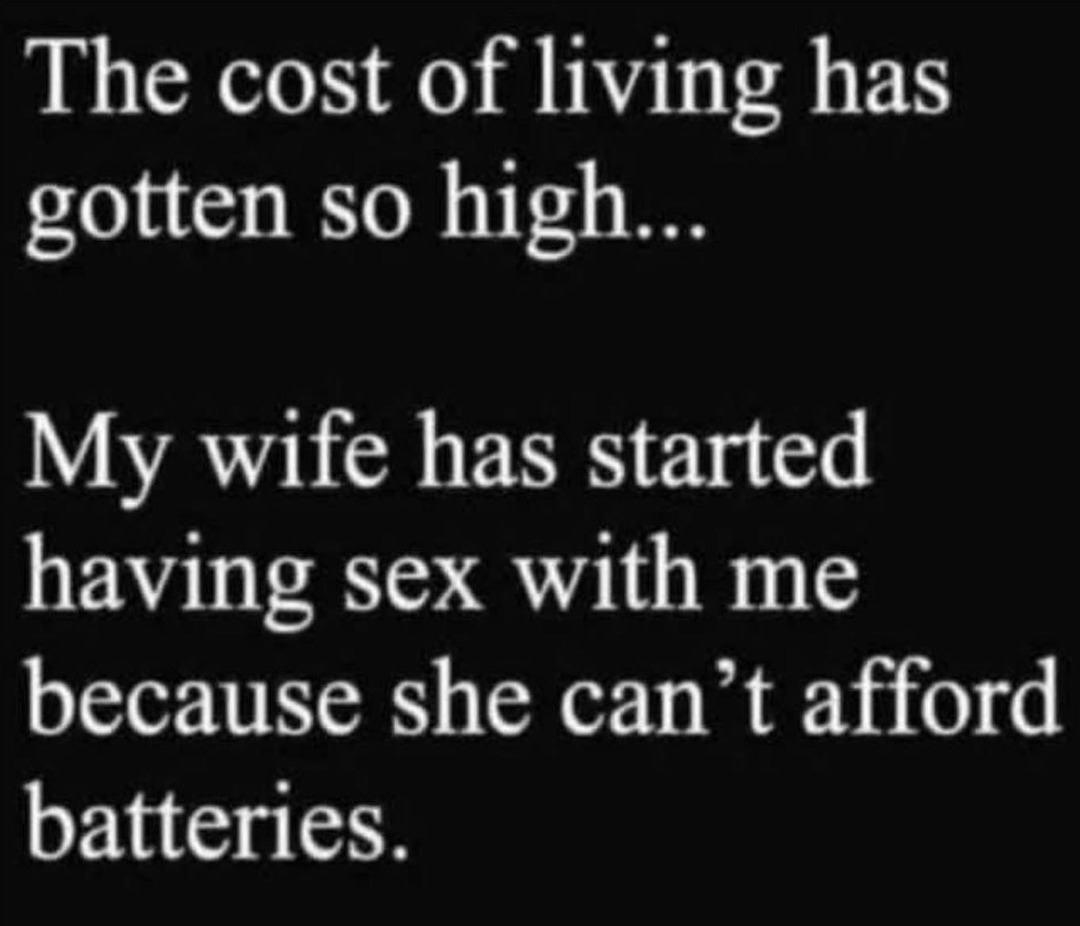 The cost of living has gotten so high... My wife has started having sex with me because she can’t afford batteries.