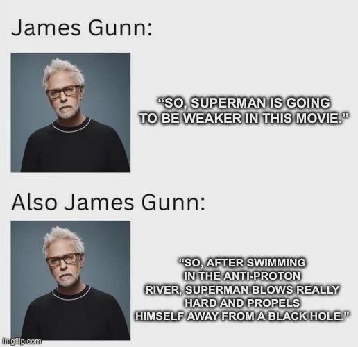 James Gunn:\n[image of James Gunn]\nSo, Superman is going to be weaker in this movie.\n\nAlso James Gunn:\n[image of James Gunn]\nSo, after swimming in the anti-proton river, Superman blows really hard and propels himself away from a black hole.