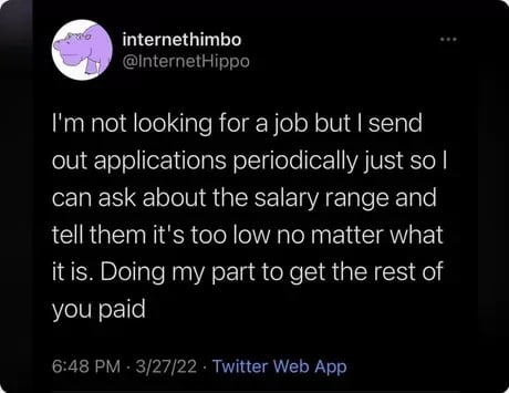 I'm not looking for a job but I send out applications periodically just so I can ask about the salary range and tell them it's too low no matter what it is. Doing my part to get the rest of you paid
